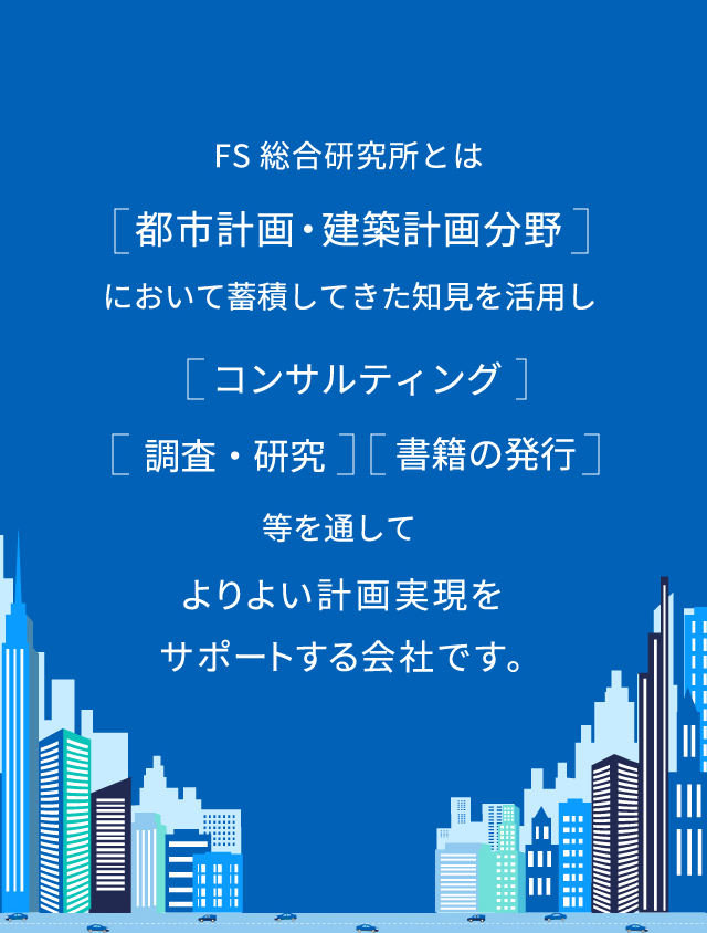 FS総合研究所とは［都市計画・建築計画分野］において蓄積してきた知見を活用し［コンサルティング］［調査・研究］［書籍の発行］等を通してよりよい計画実現をサポートする会社です。